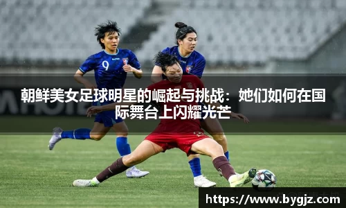 朝鲜美女足球明星的崛起与挑战：她们如何在国际舞台上闪耀光芒