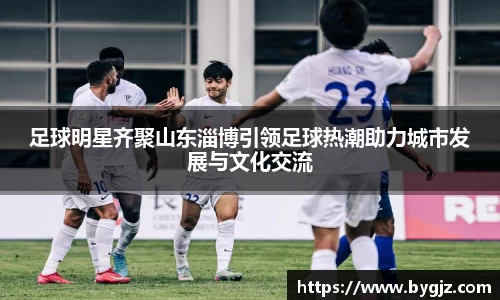 足球明星齐聚山东淄博引领足球热潮助力城市发展与文化交流